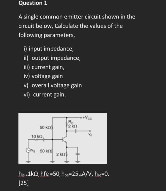 Question 1
A single common emitter circuit shown in the
circuit below, Calculate the values of the
following parameters,
i) input impedance,
ii) output impedance,
iii) current gain,
iv) voltage gain
v) overall voltage gain
vi) current gain.
50 ΚΩΣ
10 ΚΩ,
www
50 ΚΩΣ
2 ΚΩ
Rc
{2 ΚΩ
+Vcc
hie=1k, hfe =50, hoe=25μA/V, hre=0.
[25]