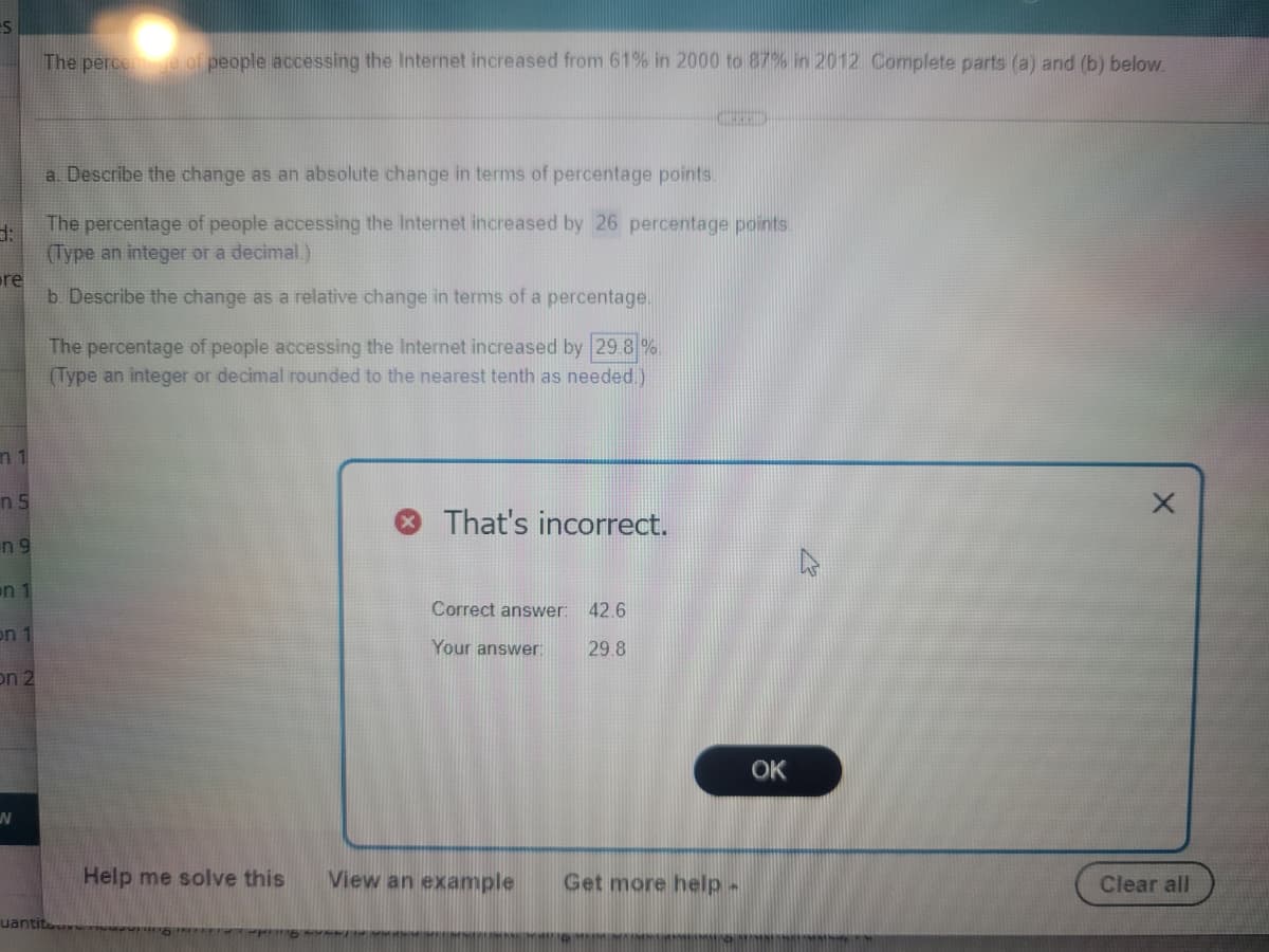 The perce
of people accessing the Internet increased from 61% in 2000 to 87% in 2012. Complete parts (a) and (b) below.
a. Describe the change as an absolute change in terms of percentage points
The percentage of people accessing the Internet increased by 26 percentage points.
(Type an integer or a decimal.)
re
b Describe the change as a relative change in terms of a percentage.
The percentage of people accessing the Internet increased by 29 8 %
(Type an integer or decimal rounded to the nearest tenth as needed.)
n 1
n 5
That's incorrect.
n 9
en 1
Correct answer:
42.6
on 1
Your answer:
29.8
on 2
OK
Help me solve this
View an example
Get more help-
Clear all
