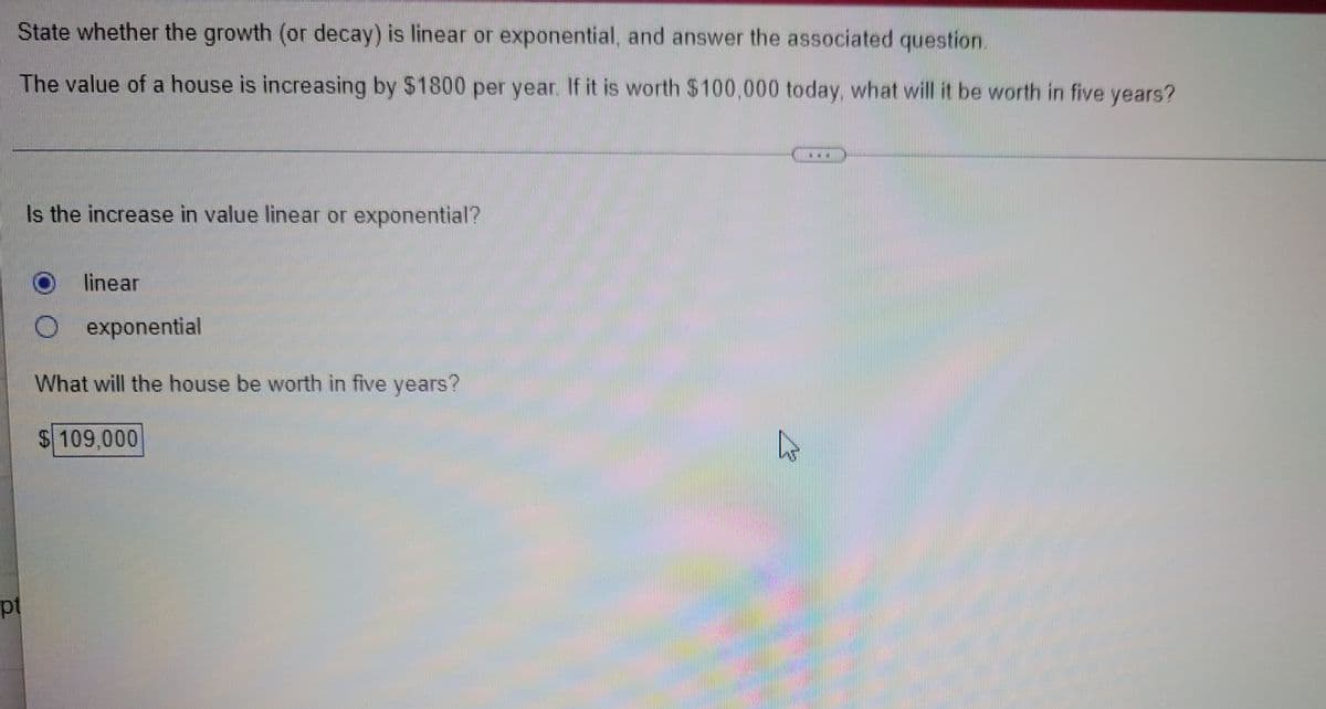 State whether the growth (or decay) is linear or exponential, and answer the associated question.
The value of a house is increasing by $1800 per year. If it is worth $100,000 today, what will it be worth in five years?
Is the increase in value linear or exponential?
linear
exponential
What will the house be worth in five years?
$ 109,000
pt