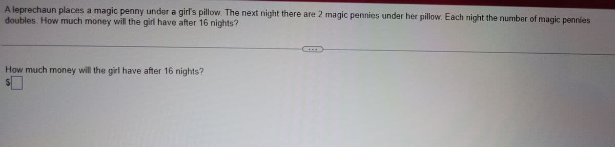 A leprechaun places a magic penny under a girl's pillow. The next night there are 2 magic pennies under her pillow. Each night the number of magic pennies
doubles. How much money will the girl have after 16 nights?
How much money will the girl have after 16 nights?
$