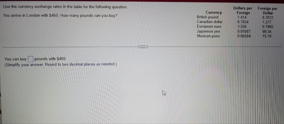 Use the currency exchange rates in the table for the following question.
Currency
British pound
Dollars per
Foreign
1.414
Foreign per
Dollar
You arrive in London with $460. How many pounds can you buy?
0.7072
1.277
Canadian dollar
0.7834
1.256
European euro
Japanese yen
Mexican peso
0.7965
0.01007
0.06584
99.34
15.19
You can buy pounds with $460.
(Simplify your answer. Round to two decimal places as needed.)
