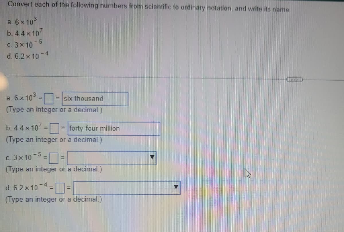 Convert each of the following numbers from scientific to ordinary notation, and write its name.
a. 6 x 103
b. 4.4x107
C. 3x10
d. 6.2x 10
- 4
a. 6 x 103
(Type an integer or a decimal.)
= six thousand
b. 4.4x 10 == forty-four million
%3D
(Type an integer or a decimal.)
c. 3x 10-5 =D=
(Type an integer or a decimal.)
d. 6.2 x 10
(Type an integer or a decimal.)

