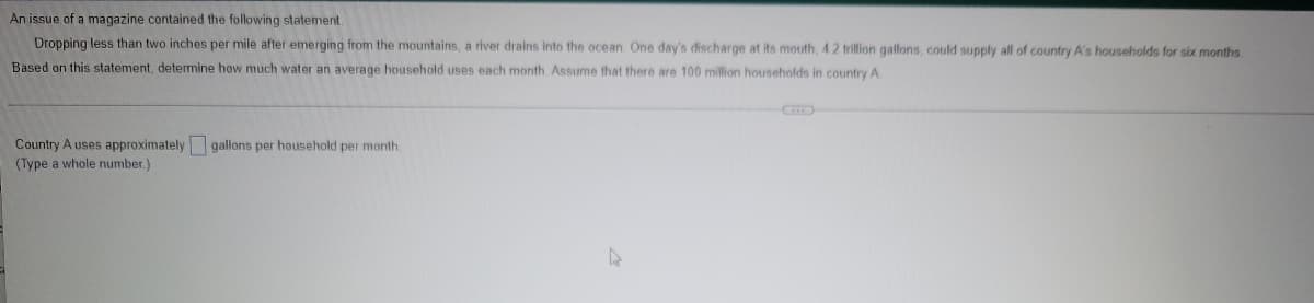 An issue of a magazine contained the following statement
Dropping less than two inches per mile after emerging from the mountains, a river drains into the ocean. One day's discharge at its mouth, 4.2 trillion gallons, could supply all of country A's households for six months
Based on this statement, determine how much water an average household uses each month Assume that there are 100 million households in country A
Country A uses approximately gallons per household per month.
(Type a whole number.)
