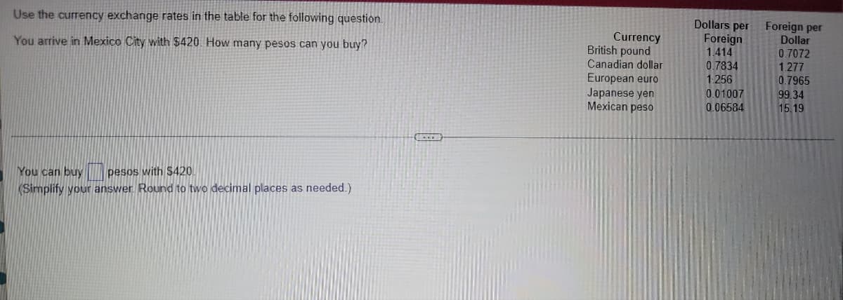 Use the currency exchange rates in the table for the following question.
Dollars per
Foreign
1.414
Foreign per
Dollar
Currency
British pound
Canadian dollar
European euro
Japanese yen
Mexican peso
You arrive in Mexico City with $420. How many pesos can you buy?
0.7834
1:256
0.7072
1.277
0.7965
0.01007
99.34
0.06584
15.19
You can buy pesos with S420.
KSimplify your answer. Round to two decimal places as needed.)
