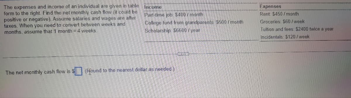 The expenses and income of an individual are given ih täble Income
form to the right. Find the net monthly cash flow (it could be
positive or negative). Assume salaries and wages are after
taxes. When you need to convert between weeks and
months, assume that 1 month = 4 weeks.
Expenses
Part-time job: $400/month
College fund from grandparents 9500/month
Scholarship: $6600/year
Rent $450/month
Groceries: $60/ week
Tuition and fees: $2400 twice a year
Incidentals: $120/week
The net monthly cash flow is S(Hound to the nearest dollar as needed.)
