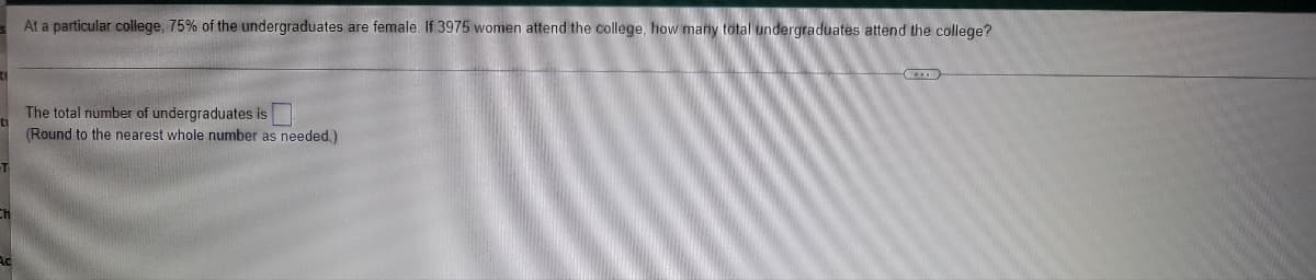 At a particular college, 75% of the undergraduates are female. If 3975 women attend the college, how many total undergraduates attend the college?
The total number of undergraduates is
(Round to the nearest whole number as needed.)
