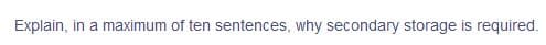 Explain, in a maximum of ten sentences, why secondary storage is required.
