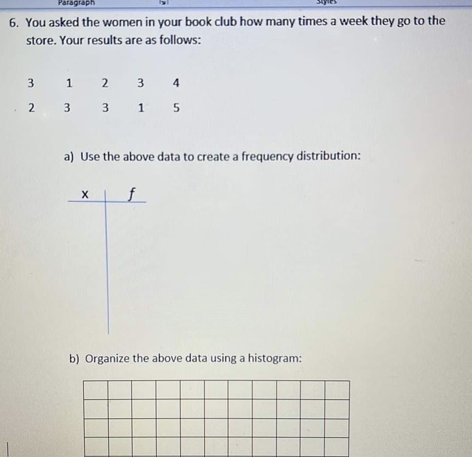 Paragraph
6. You asked the women in your book club how many times a week they go to the
store. Your results are as follows:
1
3
4
2
3
1
a) Use the above data to create a frequency distribution:
f
b) Organize the above data using a histogram:
