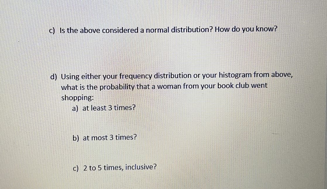 c) Is the above considered a normal distribution? How do you know?
d) Using either your frequency distribution or your histogram from above,
what is the probability that a woman from your book club went
shopping:
a) at least 3 times?
b) at most 3 times?
c) 2 to 5 times, inclusive?
