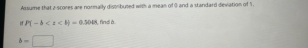 Assume that z-scores are normally distributed with a mean of 0 and a standard deviation of 1.
If P(-b < z < b) = 0.5048, find b.
b =
