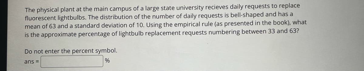 The physical plant at the main campus of a large state university recieves daily requests to replace
fluorescent lightbulbs. The distribution of the number of daily requests is bell-shaped and has a
mean of 63 and a standard deviation of 10. Using the empirical rule (as presented in the book), what
is the approximate percentage of lightbulb replacement requests numbering between 33 and 63?
Do not enter the percent symbol.
%
ans =
