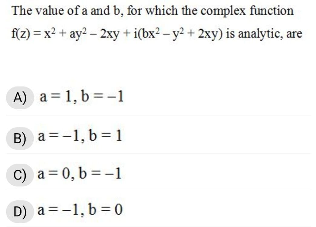 The value of a and b, for which the complex function
f(z) = x² + ay2 – 2xy + i(bx2 – y2 + 2xy) is analytic, are
%3D
A) a = 1, b = -1
B) a =-1, b = 1
C) a=0, b = -1
D) a = -1, b = 0
%3D
