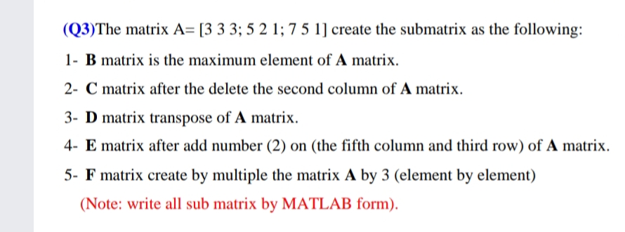 (Q3)The matrix A= [3 3 3; 5 2 1; 7 5 1] create the submatrix as the following:
1- B matrix is the maximum element of A matrix.
2- C matrix after the delete the second column of A matrix.
3- D matrix transpose of A matrix.
4- E matrix after add number (2) on (the fifth column and third row) of A matrix.
5- F matrix create by multiple the matrix A by 3 (element by element)
(Note: write all sub matrix by MATLAB form).