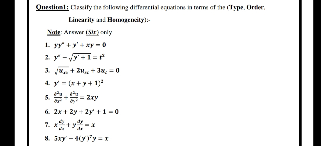 Question1: Classify the following differential equations in terms of the (Type, Order,
Linearity and Homogeneity):-
Note: Answer (Six) only
1. yy"+y' + xy = 0
2. y" y' + 1 = t²
V
3.
Uxx
+2uxt + 3u₁ = 0
4. y' = (x + y + 1)²
a²u
อ2u
5.
+ = 2xy
Əy²
əx²
6. 2x + 2y + 2y' + 1 = 0
dy
dy
7. x
+ y
= x
dx
dx
8. 5xy - 4(y)'y = x