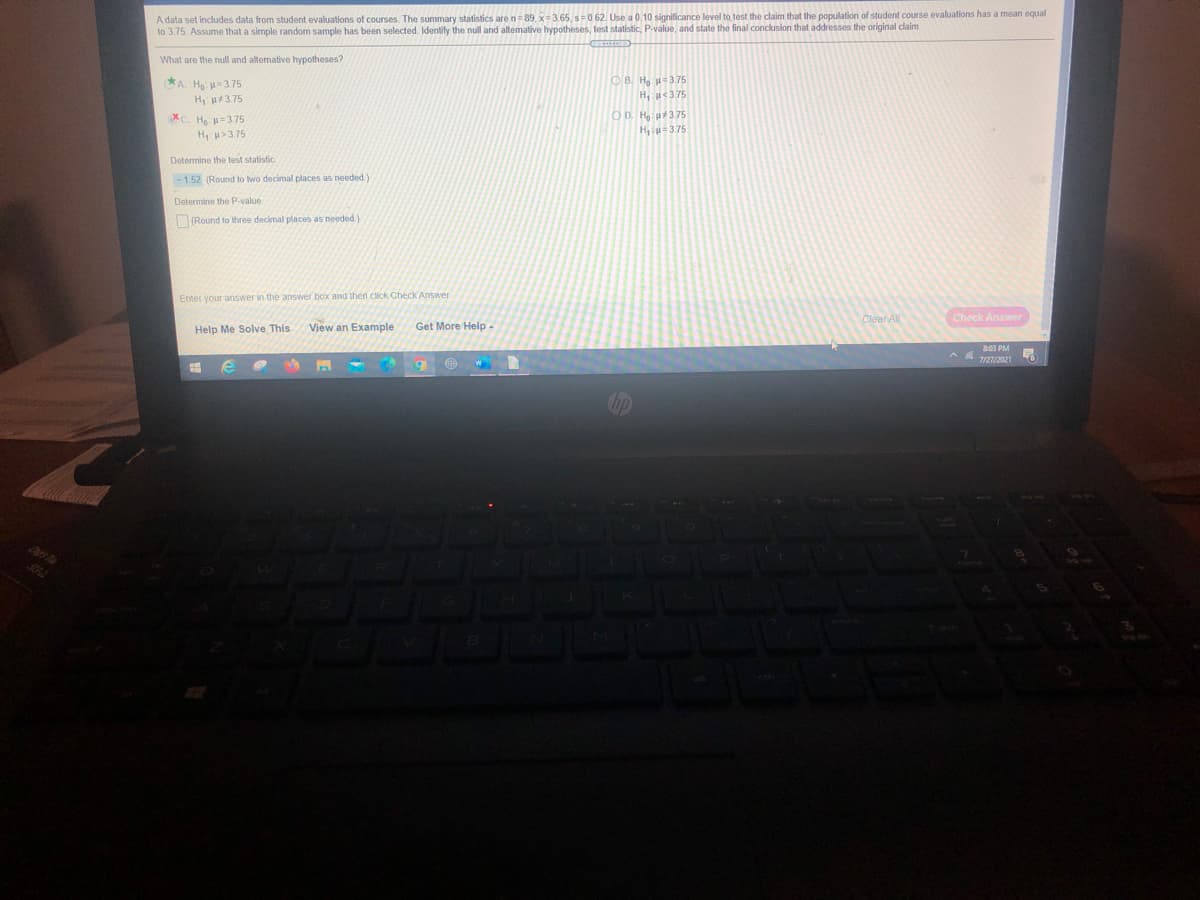 A data set includes data from student evaluations of courses. The summary statistics are n=89, x=3.65, s0.62. Use a 0.10 significance level to test the claim that the population of student course evaluations has a mean equal
to 3.75. Assume that a simple random sample has been selected. Identity the null and altemative hypotheses, test statistic, P-value, and state the final conclusion that addresses the original claim
What are the null and alternative hypotheses?
*A Ha =375
O B. Hg u=3.75
H, p3.75
H, u<3.75
OD. Ha u3.75
Hiu=375
XC. He: u=3.75
H u>3.75
Determine the test statistic.
-1.52 (Round to two decimal places as needed)
Determine the P-value.
(Round to three decimal places as needed.)
Enter your answer in the answer box and then click Check Answer
Clear All
Check Answer
Help Me Solve This
View an Example
Get More Help-
803 PM
