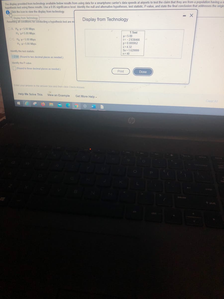 The display provided from technology available below results from using data for a smartphone carrier's data speeds at airports to test the claim that they are from a population having a n
hypothesis test using these results. Use a 0.05 significance level. Identify the null and alternative hypotheses, test statistic, P-value, and state the final conclusion that addresses the origina
A Click the icon to view the display from technology.
- X
Display from Technology
Assuming all conditions for conducting a hypothesis test are m
Display from Technology
O A. Ho: =5.00 Mbps
H u#5.00 Mbps
T-Test
H<5.00
t= -2.638466
p=0.005952
x= 4.32
Sx= 1.629999
n= 40
OC. Họ u=5.00 Mbps
H u> 5.00 Mbps
Identify the test statistic.
-2.64 (Round to two decimal places as needed.)
Identify the P-value.
(Round to three decimal places as needed.)
Print
Done
Enter your answer in the answer box and then click Check Answer.
Help Me Solve This
View an Example
Get More Help -
Clear Al
O
anter
↑shift
