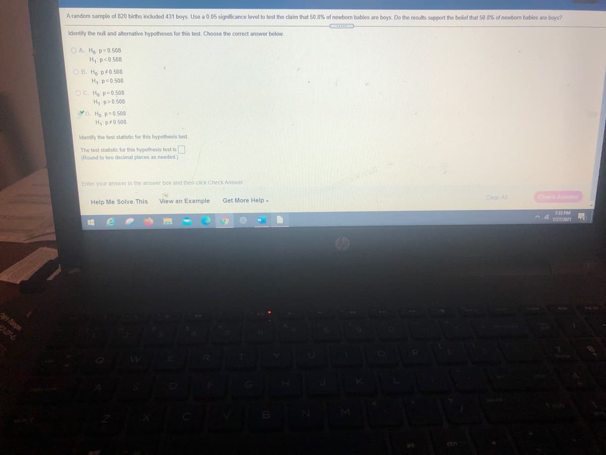 A random sample of 820 births included 431 boys. Use a 0.05 significance level to test the claim that 50.8% of newborn babies are boys. Do the results support the belief that 50.8% of newborn babies are boys?
Identify the null and alternative hypotheses for this test. Choose the correct answer below.
O A. Ho p=0.508
H: p<0.508
O B. Ho p#0.508
H p= 0.508
O C. Ho p=0.508
H, p>0.508
D. Ho p=0.508
H p#0.508
Identify the test statistic for this hypothesis test.
The test statistic for this hypothesis test is
(Round to two decimal places as needed)
Check Answer
Enter your answer in the answer box and then click Check Answer
Clear All
View an Example
Get More Help-
7:33 PM
Help Me Solve This
7/27/2021
is Transpo
3-27-4
B
ctri
