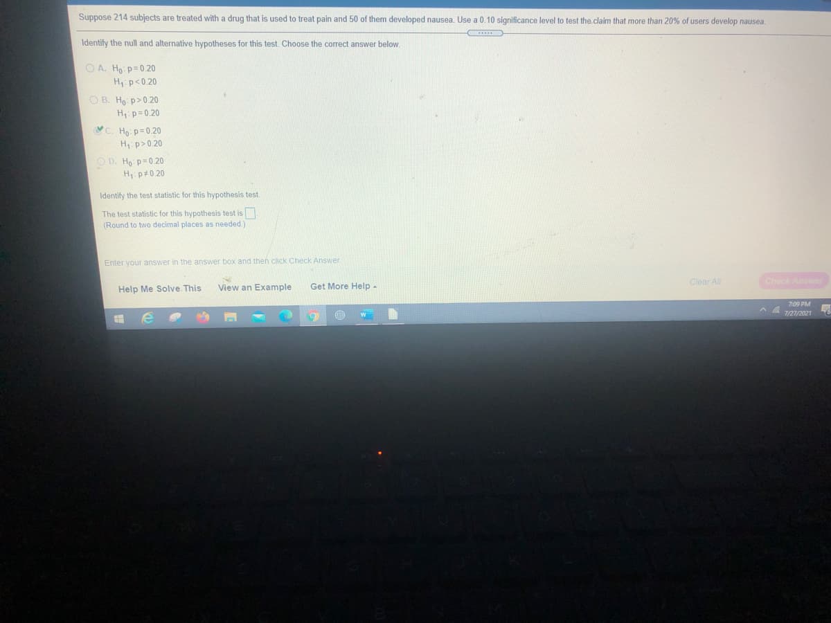 Suppose 214 subjects are treated with a drug that is used to treat pain and 50 of them developed nausea. Use a 0.10 significance level to test the claim that more than 20% of users develop nausea.
Identify the null and alternative hypotheses for this test. Choose the correct answer below.
O A. Ho: p=0.20
H p<0.20
O B. Ho: p>0.20
H p= 0.20
C. Ho p=0.20
H p>0 20
O D. Ho p= 0.20
H, p#0.20
Identify the test statistic for this hypothesis test.
The test statistic for this hypothesis test is
two decimal places as needed)
(Round
Enter your answer in the answer box and then click Check Answer
Clear All
Check Answer
Help Me Solve This
View an Example
Get More Help -
7:09 PM
7/27/2021
