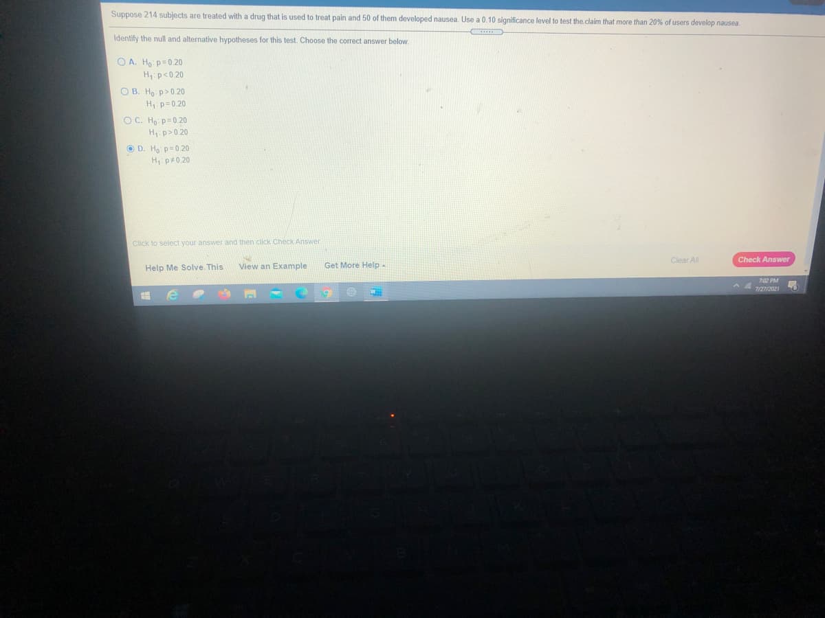 Suppose 214 subjects are treated with a drug that is used to treat pain and 50 of them developed nausea. Use a 0.10 significance level to test the claim that more than 20% of users develop nausea.
Identify the null and alternative hypotheses for this test. Choose the correct answer below.
O A. Ho: p=0.20
H p<0.20
O B. Ho p>0.20
H p=0.20
O C. Ho p=0.20
H p>0.20
O D. Ho p= 0.20
H, p#0.20
Click to select your answer and then click Check Answer
Clear All
Check Answer
Help Me Solve This
View an Example
Get More Help
7:02 PM
7/27/2021
