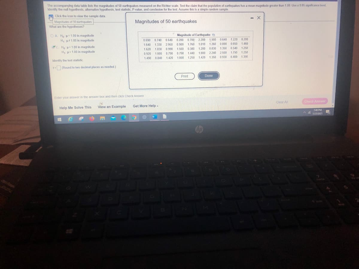 The accompanying data table lists the magnitudes of 50 earthquakes measured on the Richter scale. Test the claim that the population of earthquakes has a mean magnitude greater than 1.00. Use a 0 05 signilficance level.
Identity the null hypothesis, alternative hypothesis, test statistic, P-value, and conclusion for the test Assume this is a simple random sample.
Click the icon to view the sample data.
Magnitudes of 50 earthquakes
Magnitudes of 50 earthquakes
What are the hypotheses?
O A. H =1.00 in magnitude
H u#1.00 in magnitude
Magnitude of Earthquake
1.980
0.690
0.740
0.640 0.390
0.700 2.200
0.640
1.220 0200
1.640
1.330
2.950 0.900
1.760
1.010
1.260 0.000
0.650
1.460
C. Họ: =1.00 in magnitude
H: u>1.00 in magnitude
1.620
1.830
0.990
1.560
0.380
1.280
0.830
1.350
0.540
1.250
0.920
1.000
0.790
0.790
1.440
1.000 2.240
2.500
1.790
1.250
1.490
0.840
1.420
1.000
1.250
1.420
1.350
0.930
0.400
1.390
Identify the test statistic
t= (Round to two decimal places as needed.)
Print
Done
Enter your answer in the answer box and then click Check Answer
Clear All
Check Answer
View an Example
Get More Help-
Help Me Solve This
740 PM
7/27/2021
Ohip Tanpe
SENA
