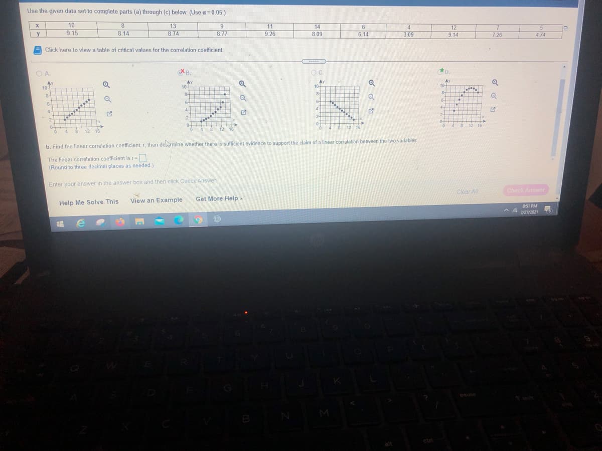 Use the given data set to complete parts (a) through (c) below. (Use a= 0.05.)
10
9.15
8
11
13
8.74
14
12
y
8.14
8.77
9.26
8.09
6. 14
3.09
9.14
7.26
4.74
Click here to view a table of critical values for the correlation coefficient.
......
OA.
O A.
B.
OC.
D.
Ay
10-
Ay
10+
Ay
10-
Ay
10+ T E
8-
8
8-
8-
6-
6-
6-
6-
4-
4-
4-
4-
2-
2-
12-
2-
0-
12 16
4 12 16
12 16
4
8.
12
16
b. Find the linear correlation coefficient, r, then delamine whether there is sufficient evidence to support the claim of a linear correlation between the two variables.
The linear correlation coefficient is r=
(Round to three decimal places as needed)
Enter your answer in the answer box and then click Check Answer
Clear Al
Check Answer
View an Example
Get More Help-
Help Me Solve This
851 PM
7/27/2021
pause
M
ctri
