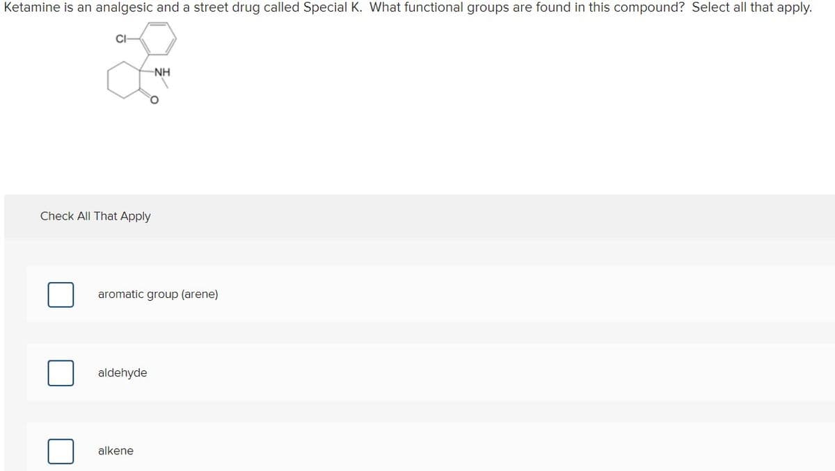 Ketamine is an analgesic and a street drug called Special K. What functional groups are found in this compound? Select all that apply.
CI
NH
Check All That Apply
aromatic group (arene)
aldehyde
alkene
