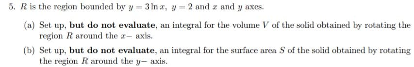 5. Ris the region bounded by y = 3 lIn r, y = 2 and r and y axes.
(a) Set up, but do not evaluate, an integral for the volume V of the solid obtained by rotating the
region R around the r- axis.
(b) Set up, but do not evaluate, an integral for the surface area S of the solid obtained by rotating
the region R around the y- axis.
