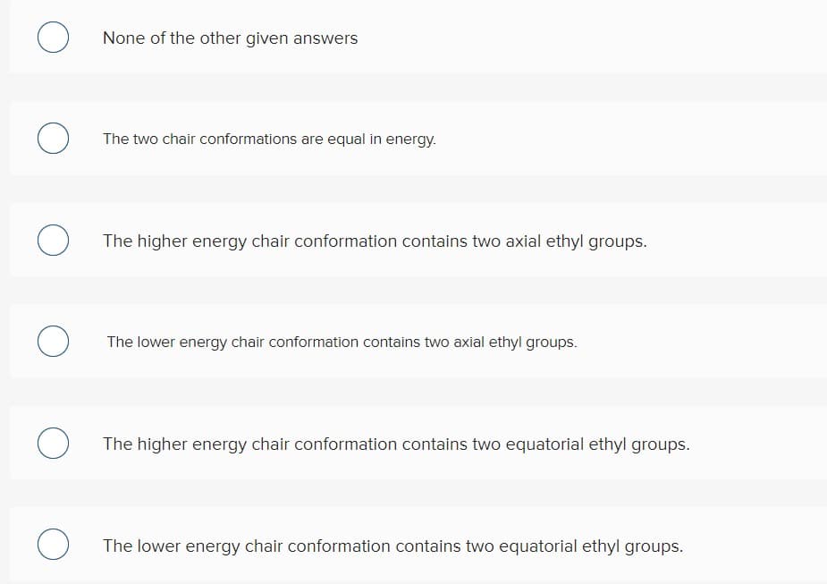 None of the other given answers
The two chair conformations are equal in energy.
The higher energy chair conformation contains two axial ethyl groups.
The lower energy chair conformation contains two axial ethyl groups.
The higher energy chair conformation contains two equatorial ethyl groups.
The lower energy chair conformation contains two equatorial ethyl groups.
