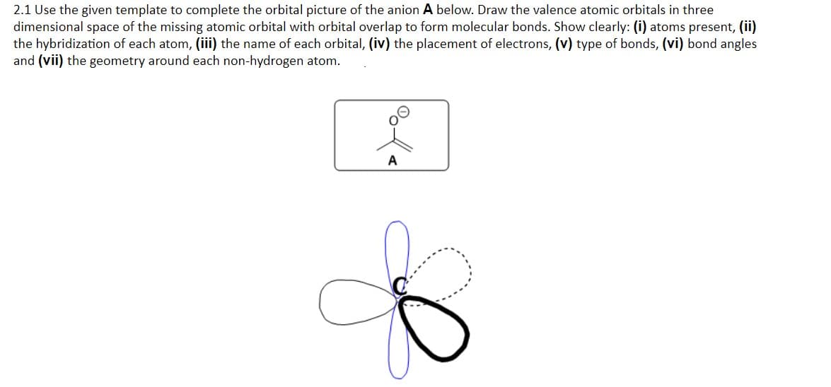 2.1 Use the given template to complete the orbital picture of the anion A below. Draw the valence atomic orbitals in three
dimensional space of the missing atomic orbital with orbital overlap to form molecular bonds. Show clearly: (i) atoms present, (ii)
the hybridization of each atom, (iii) the name of each orbital, (iv) the placement of electrons, (v) type of bonds, (vi) bond angles
and (vii) the geometry around each non-hydrogen atom.
A
