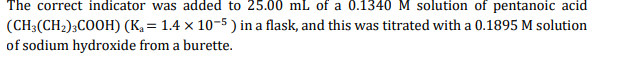 The correct indicator was added to 25.00 mL of a 0.1340M solution of pentanoic acid
(CH3(CH2);COOH) (K, = 1.4 × 10-5 ) in a flask, and this was titrated with a 0.1895 M solution
of sodium hydroxide from a burette.
