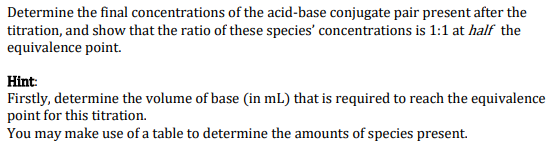 Determine the final concentrations of the acid-base conjugate pair present after the
titration, and show that the ratio of these species' concentrations is 1:1 at half the
equivalence point.
Hint:
Firstly, determine the volume of base (in mL) that is required to reach the equivalence
point for this titration.
You may make use of a table to determine the amounts of species present.
