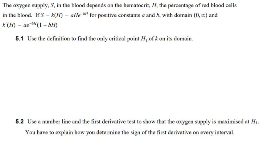 The oxygen supply, S, in the blood depends on the hematocrit, H, the percentage of red blood cells
in the blood. If S = k(H) = aHe-bH for positive constants a and b, with domain (0,0) and
k'(H) = ae-bH(1 – bH)
5.1 Use the definition to find the only critical point H, of k on its domain.
5.2 Use a number line and the first derivative test to show that the oxygen supply is maximised at H1.
You have to explain how you determine the sign of the first derivative on every interval.
