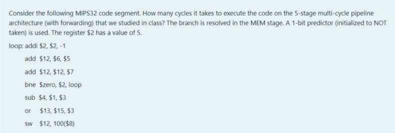 Consider the following MIPS32 code segment. How many cycles it takes to execute the code on the 5-stage multi-cycle pipeline
architecture (with forwarding) that we studied in class? The branch is resolved in the MEM stage. A 1-bit predictor (initialized to NOT
taken) is used. The register $2 has a value of 5.
loop: addi $2, $2, -1
add $12, $6, $5
add $12, $12, $7
bne Szero, $2, loop
sub $4, $1, $3
or $13, $15, $3
sw $12, 100($8)
