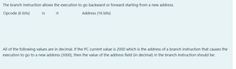 The branch instruction allows the execution to go backward or forward starting from a new address.
Opcode (6 bits)
rs
rt
Address (16 bits)
All of the following values are in decimal. If the PC current value is 2000 which is the address of a branch instruction that causes the
execution to go to a new address (3000), then the value of the address field (in decimal) in the branch instruction should be:
