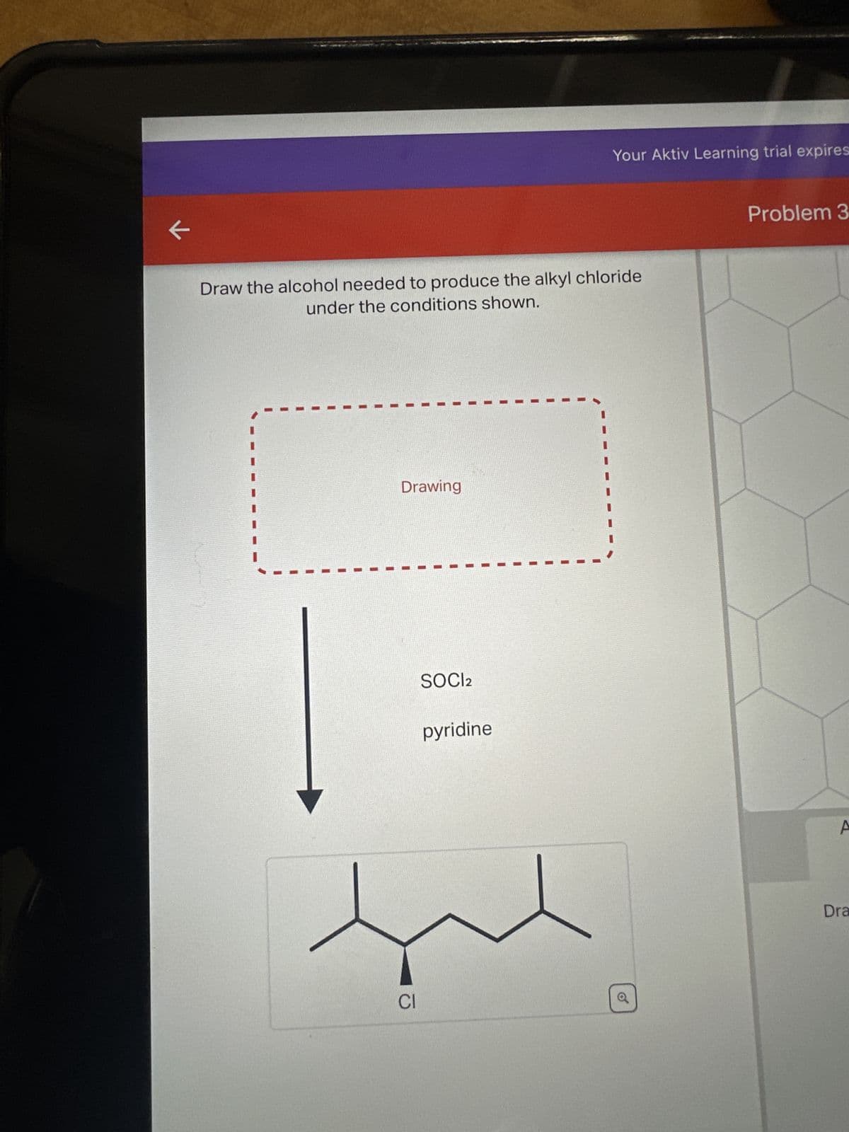 ←
Draw the alcohol needed to produce the alkyl chloride
under the conditions shown.
Drawing
CI
SOCI2
Your Aktiv Learning trial expires
pyridine
o
Problem 3
A
Dra