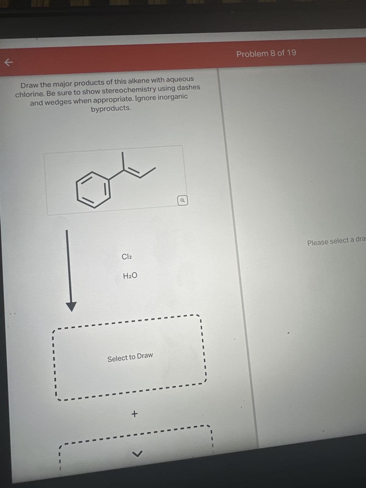 к
Draw the major products of this alkene with aqueous
chlorine. Be sure to show stereochemistry using dashes
and wedges when appropriate. Ignore inorganic
byproducts.
Cl2
H₂O
Select to Draw
+
V
o
Problem 8 of 19
Please select a dra