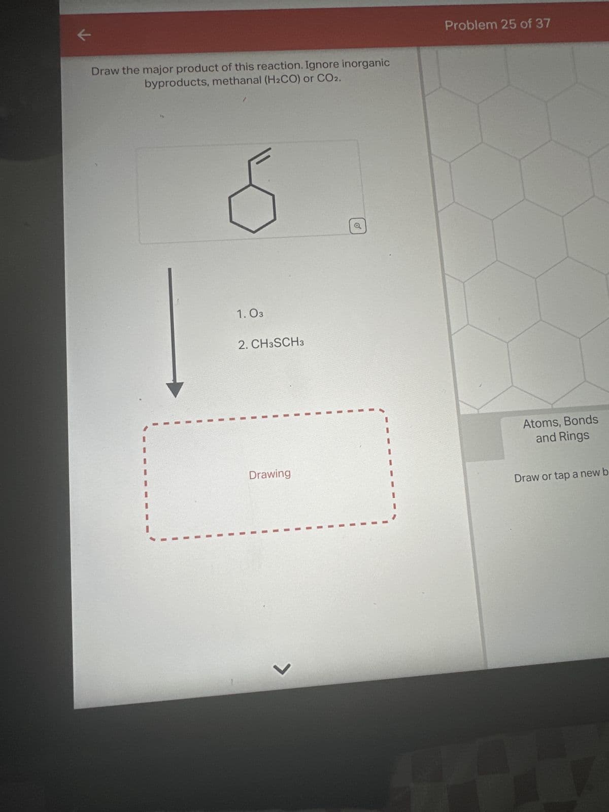 ←
Draw the major product of this reaction. Ignore inorganic
byproducts, methanal (H₂CO) or CO2.
1.03
2. CH3SCH3
Drawing
7
o
Problem 25 of 37
Atoms, Bonds
and Rings
Draw or tap a new b