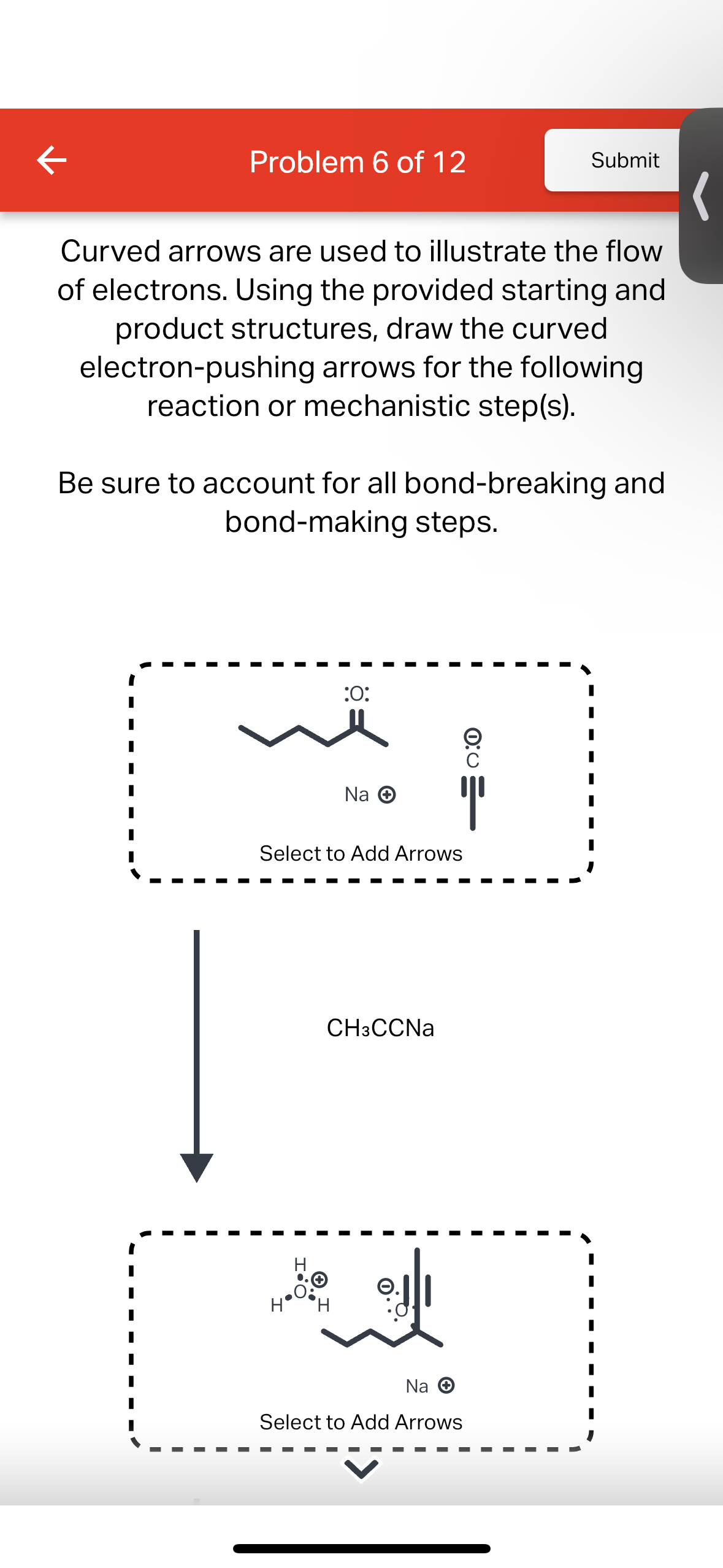 K
Problem 6 of 12
Curved arrows are used to illustrate the flow
of electrons. Using the provided starting and
product structures, draw the curved
electron-pushing arrows for the following
reaction or mechanistic step(s).
Be sure to account for all bond-breaking and
bond-making steps.
:O:
we
Na Ⓒ
Select to Add Arrows
H
CH3CCNa
@d/1
Submit
Na →
Select to Add Arrows
0:0