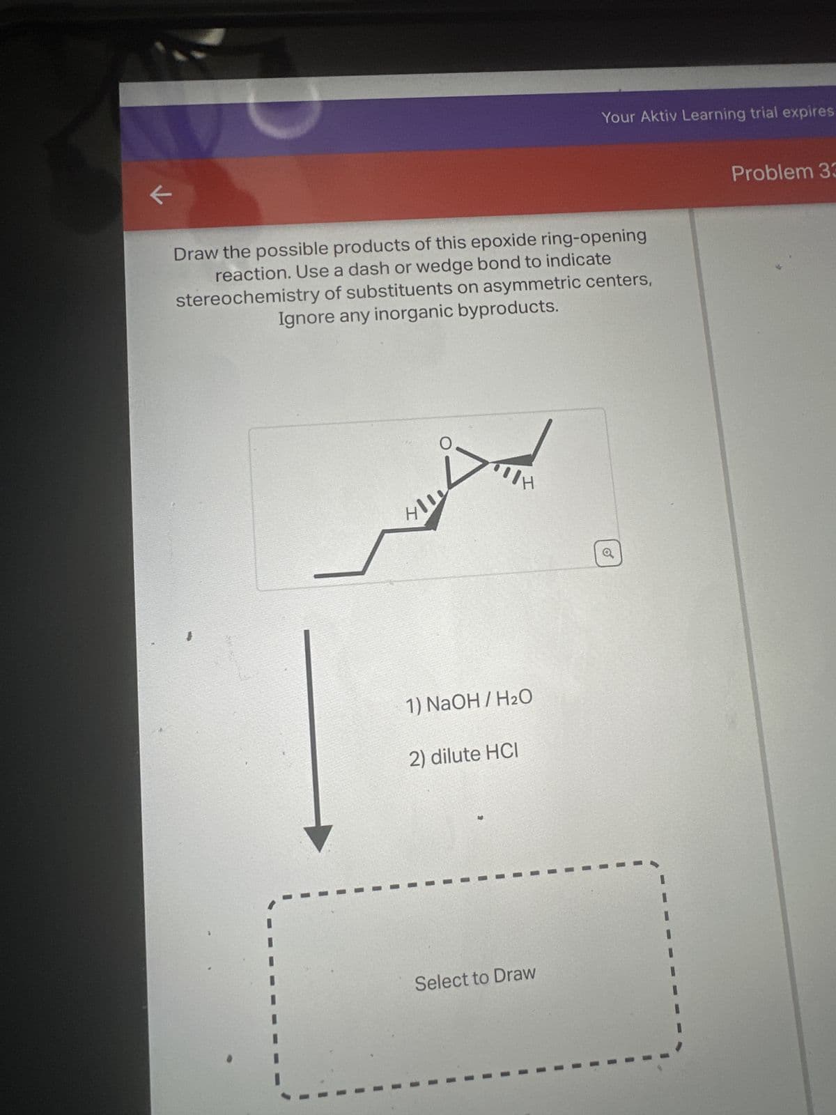 K
Draw the possible products of this epoxide ring-opening
reaction. Use a dash or wedge bond to indicate
stereochemistry of substituents on asymmetric centers,
Ignore any inorganic byproducts.
411
IH
1) NaOH / H₂O
2) dilute HCI
Your Aktiv Learning trial expires
Select to Draw
o
Problem 33