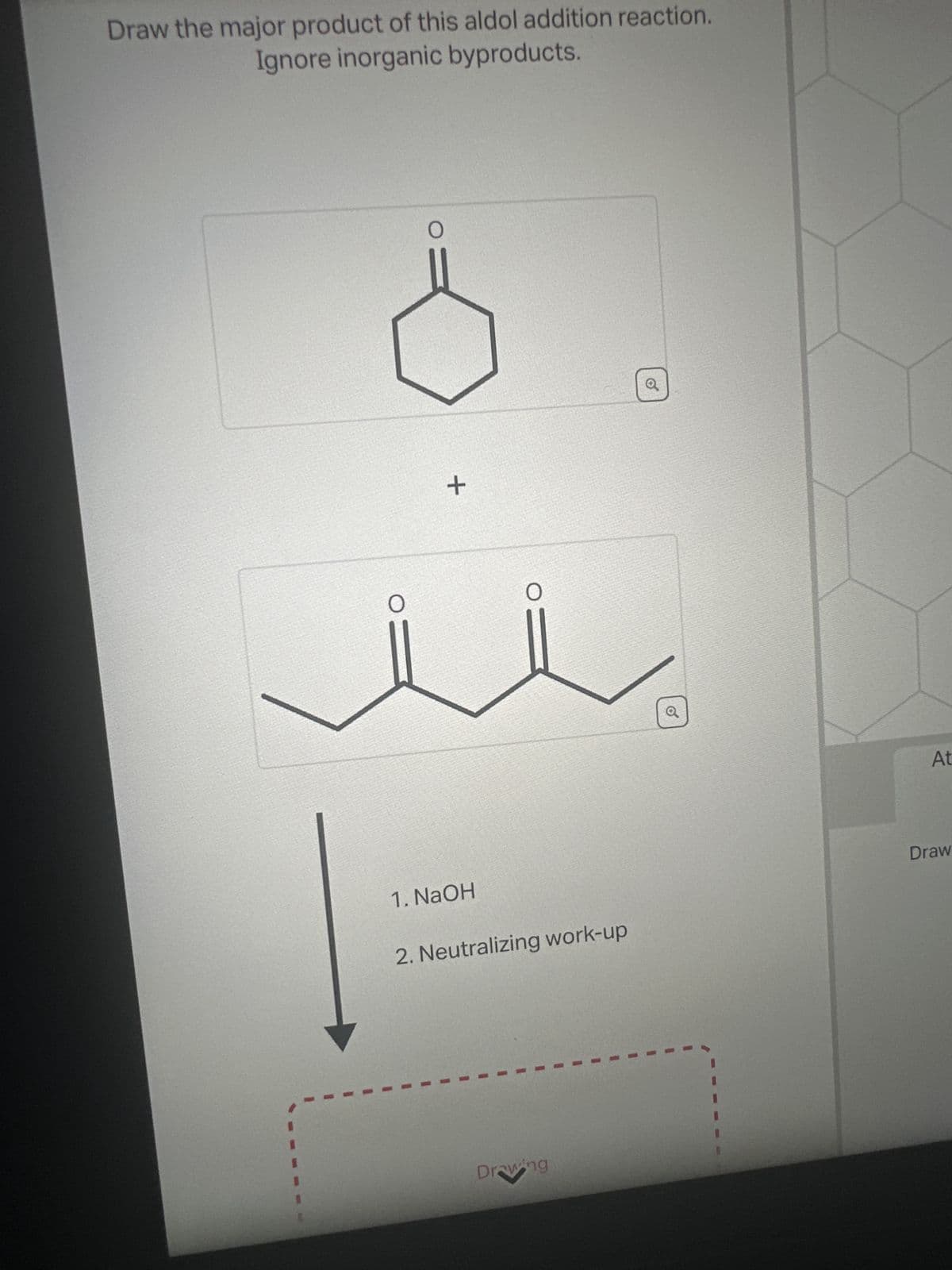 Draw the major product of this aldol addition reaction.
Ignore inorganic byproducts.
1. NaOH
+
2. Neutralizing work-up
Drawing
Draw
At