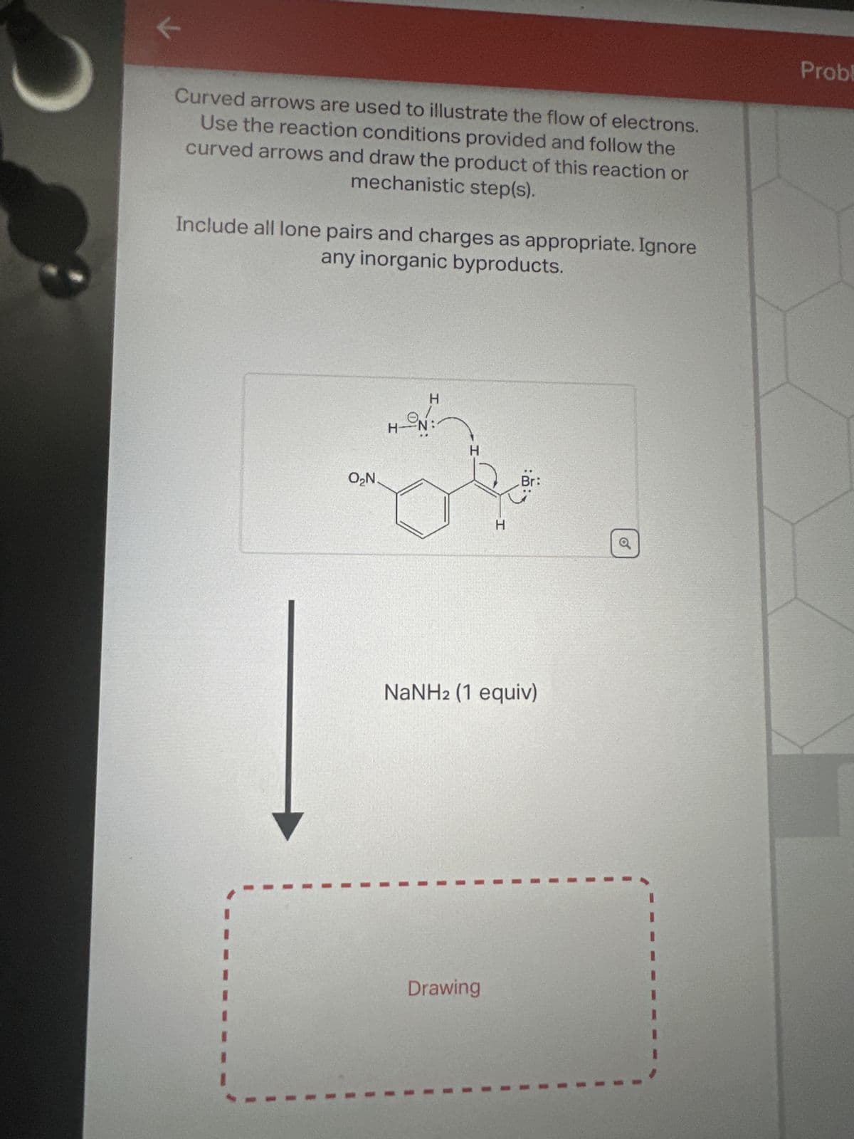 ✔
V
Curved arrows are used to illustrate the flow of electrons.
Use the reaction conditions provided and follow the
curved arrows and draw the product of this reaction or
mechanistic step(s).
Include all lone pairs and charges as appropriate. Ignore
any inorganic byproducts.
O₂N.
H N
H
H
H
Drawing
Br:
NaNHz (1 equiv)
Probl