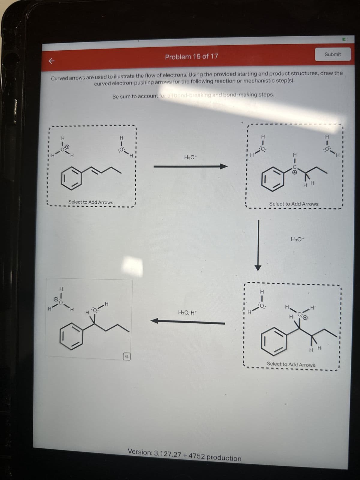 K
H
H
1
0:0
Curved arrows are used to illustrate the flow of electrons. Using the provided starting and product structures, draw the
curved electron-pushing arrows for the following reaction or mechanistic step(s).
Be sure to account for all bond-breaking and bond-making steps.
H
H
Select to Add Arrows
0:0 H
0.-4
HO.
H
:0:
Problem 15 of 17
I
H3O+
H₂O, H+
Version: 3.127.27 + 4752 production
H
H
H
:O:
H
H
Select to Add Arrows
HH
H3O+
H
0:0
H
HH
Submit
Select to Add Arrows
H
I
: