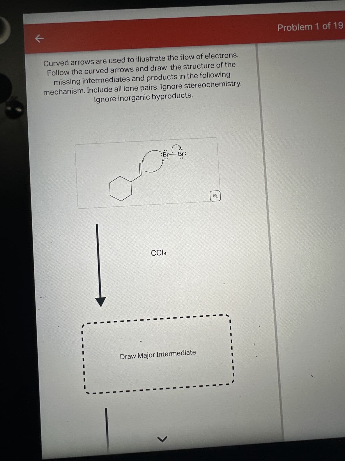 K
Curved arrows are used to illustrate the flow of electrons.
Follow the curved arrows and draw the structure of the
missing intermediates and products in the following
mechanism. Include all lone pairs. Ignore stereochemistry.
Ignore inorganic byproducts.
:Br-
CCl4
Br:
Draw Major Intermediate
>
O
Problem 1 of 19