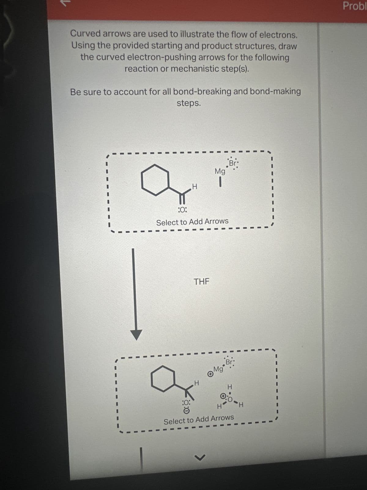 Curved arrows are used to illustrate the flow of electrons.
Using the provided starting and product structures, draw
the curved electron-pushing arrows for the following
reaction or mechanistic step(s).
Be sure to account for all bond-breaking and bond-making
steps.
H
Mg
-
:0:
Select to Add Arrows
THF
HI
Mg-Bri
H
:0:
H
0:0
Select to Add Arrows
H
く
Probl
と