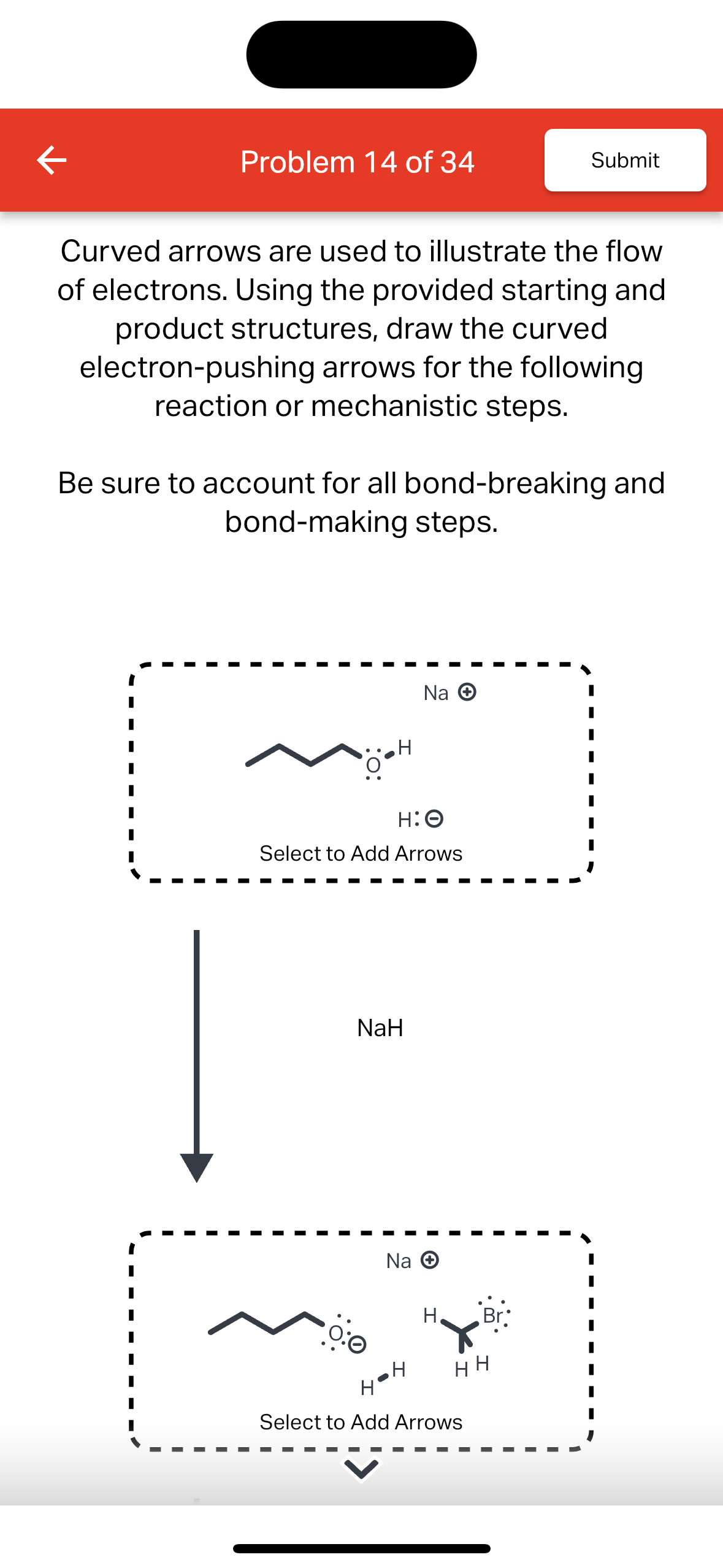 K
Problem 14 of 34
Curved arrows are used to illustrate the flow
of electrons. Using the provided starting and
product structures, draw the curved
electron-pushing arrows for the following
reaction or mechanistic steps.
Be sure to account for all bond-breaking and
bond-making steps.
H:O
Select to Add Arrows
NaH
0:0
Na →
Na →
‚H
H Br
Submit
HH
Select to Add Arrows