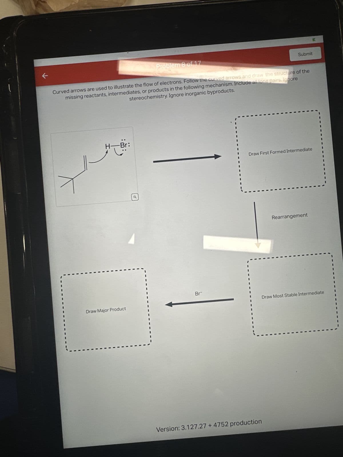 K
H
Curved arrows are used to illustrate the flow of electrons. Follow the curved arrows and draw the structure of the
missing reactants, intermediates, or products in the following mechanism. Include all lone pairs. Ignore
stereochemistry. Ignore inorganic byproducts.
..
Br
Problem 8 of 17
Draw Major Product
Br
Submit
Version: 3.127.27 + 4752 production
C
Draw First Formed Intermediate
Rearrangement
Draw Most Stable Intermediate