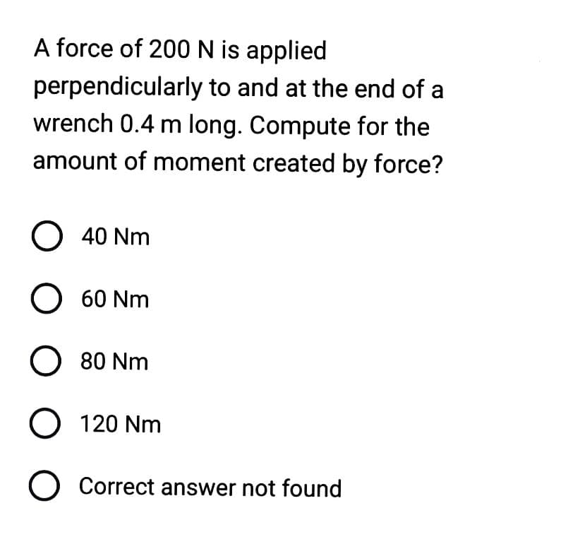 A force of 200 N is applied
perpendicularly
to and at the end of a
wrench 0.4 m long. Compute for the
amount of moment created by force?
O 40 Nm
O 60 Nm
O 80 Nm
O 120 Nm
O Correct answer not found