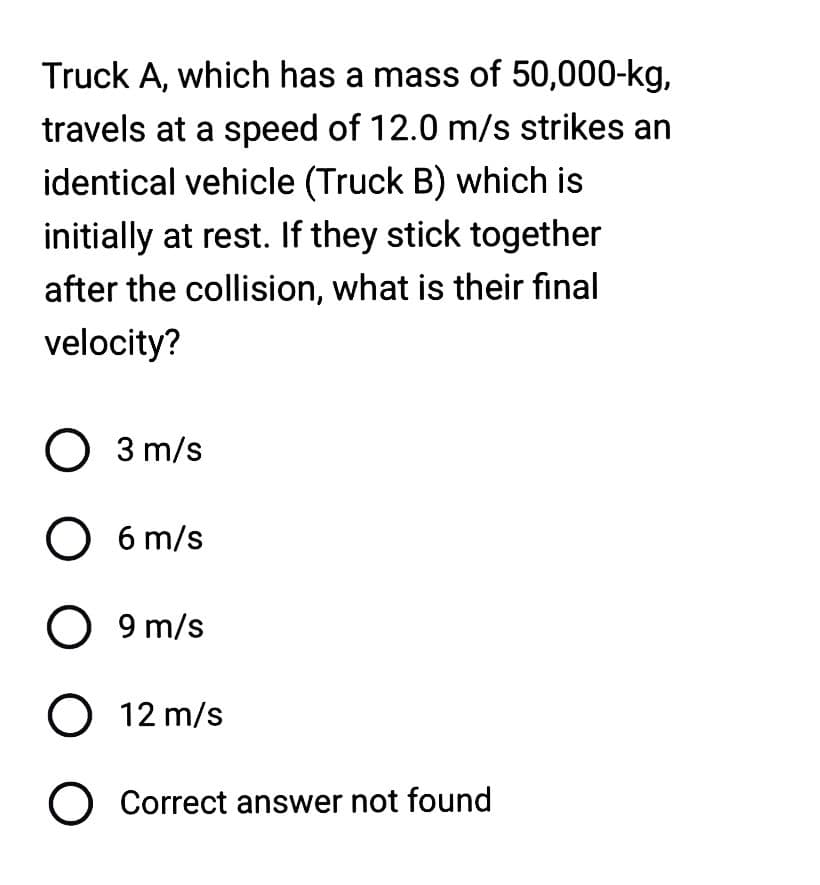 Truck A, which has a mass of 50,000-kg,
travels at a speed of 12.0 m/s strikes an
identical vehicle (Truck B) which is
initially at rest. If they stick together
after the collision, what is their final
velocity?
O 3 m/s
O 6 m/s
O 9 m/s
O 12 m/s
O Correct answer not found