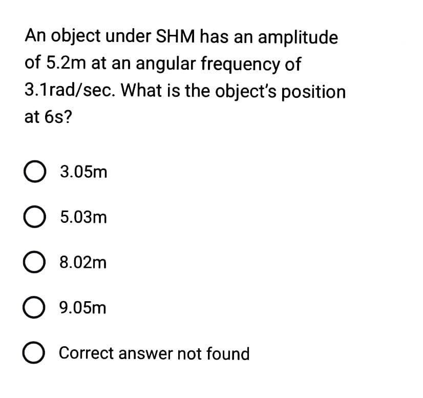 An object under SHM has an amplitude
of 5.2m at an angular frequency of
3.1rad/sec. What is the object's position
at 6s?
O 3.05m
O 5.03m
O 8.02m
O 9.05m
O Correct answer not found