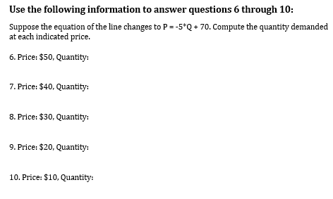 Use the following information to answer questions 6 through 10:
Suppose the equation of the line changes to P = -5*Q + 70. Compute the quantity demanded
at each indicated price.
6. Price: $50, Quantity:
7. Price: $40, Quantity:
8. Price: $30, Quantity:
9. Price: $20, Quantity:
10. Price: $10, Quantity: